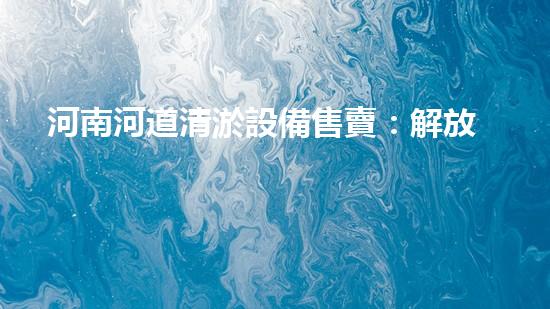 河南河道清淤設備售賣：解放河流，守護家園！